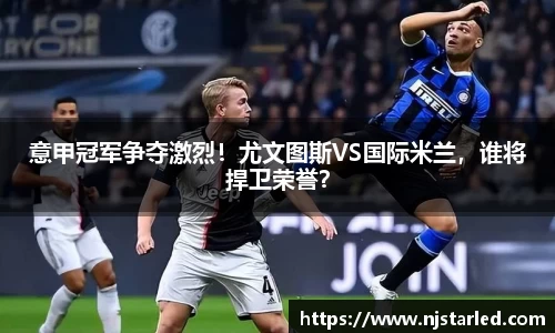 意甲冠军争夺激烈！尤文图斯VS国际米兰，谁将捍卫荣誉？